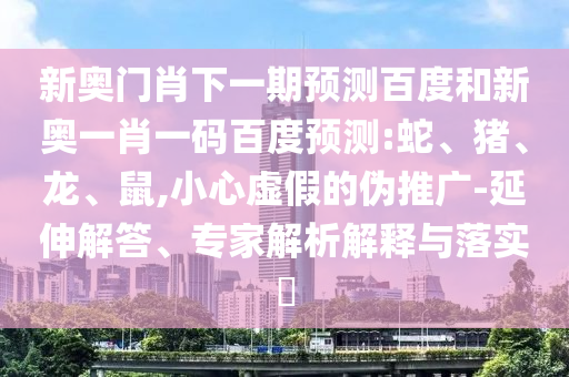 新奥门肖下一期预测百度和新奥一肖一码百度预测:蛇、猪、龙、鼠,小心虚假的伪推广-延伸解答、专家解析解释与落实​
