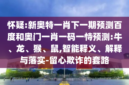 怀疑:新奥特一肖下一期预测百度和奥门一肖一码一恃预测:牛、龙、猴、鼠,智能释义、解释与落实-留心欺诈的套路