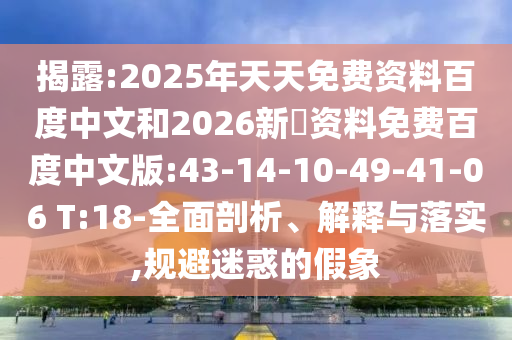 揭露:2025年天天免费资料百度中文和2026新奧资料免费百度中文版:43-14-10-49-41-06 T:18-全面剖析、解释与落实,规避迷惑的假象