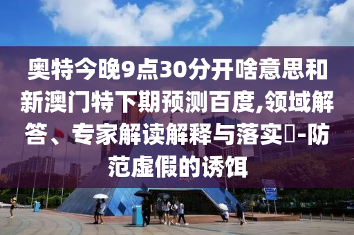 奥特今晚9点30分开啥意思和新澳门特下期预测百度,领域解答、专家解读解释与落实​-防范虚假的诱饵
