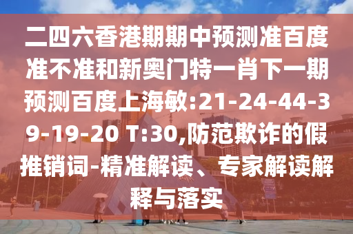 二四六香港期期中预测准百度准不准和新奥门特一肖下一期预测百度上海敏:21-24-44-39-19-20 T:30,防范欺诈的假推销词-精准解读、专家解读解释与落实