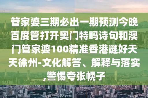 管家婆三期必出一期预测今晚百度管打开奥门特吗诗句和澳门管家婆100精准香港谜好天天徐州-文化解答、解释与落实,警惕夸张幌子