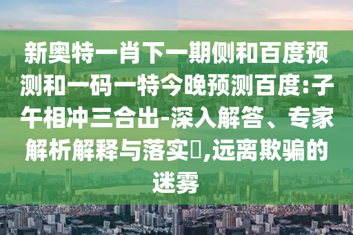 新奥特一肖下一期侧和百度预测和一码一特今晚预测百度:子午相冲三合出-深入解答、专家解析解释与落实,远离欺骗的迷雾