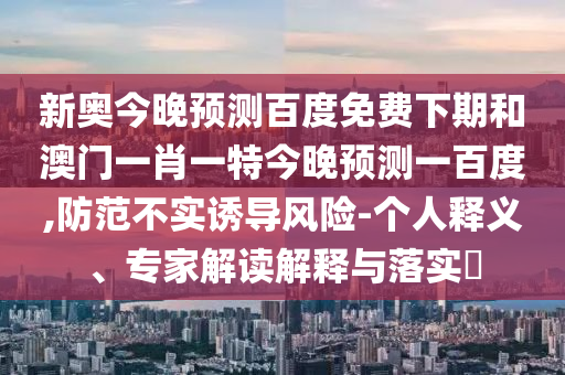 新奥今晚预测百度免费下期和澳门一肖一特今晚预测一百度,防范不实诱导风险-个人释义、专家解读解释与落实