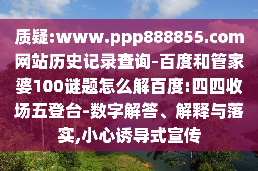 质疑:www.ppp888855.com网站历史记录查询-百度和管家婆100谜题怎么解百度:四四收场五登台-数字解答、解释与落实,小心诱导式宣传