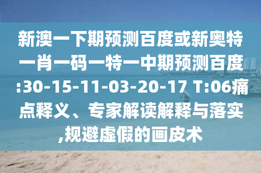 新澳一下期预测百度或新奥特一肖一码一特一中期预测百度:30-15-11-03-20-17 T:06痛点释义、专家解读解释与落实,规避虚假的画皮术