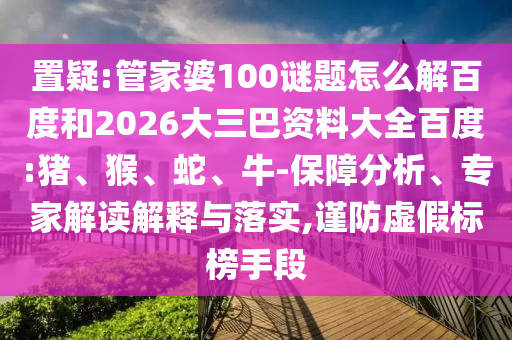 置疑:管家婆100谜题怎么解百度和2026大三巴资料大全百度:猪、猴、蛇、牛-保障分析、专家解读解释与落实,谨防虚假标榜手段