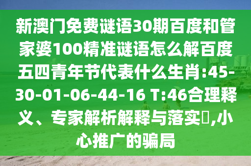 新澳门免费谜语30期百度和管家婆100精准谜语怎么解百度五四青年节代表什么生肖:45-30-01-06-44-16 T:46合理释义、专家解析解释与落实,小心推广的骗局