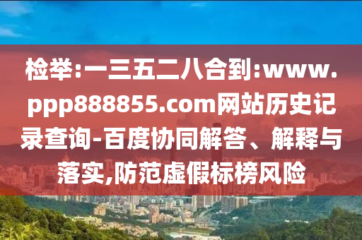检举:一三五二八合到:www.ppp888855.com网站历史记录查询-百度协同解答、解释与落实,防范虚假标榜风险