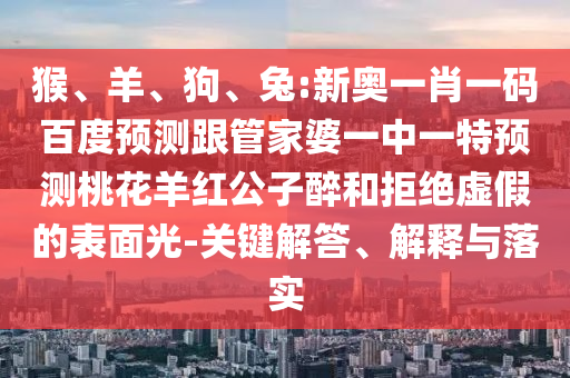 猴、羊、狗、兔:新奥一肖一码百度预测跟管家婆一中一特预测桃花羊红公子醉和拒绝虚假的表面光-关键解答、解释与落实