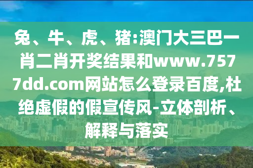 兔、牛、虎、猪:澳门大三巴一肖二肖开奖结果和www.7577dd.com网站怎么登录百度,杜绝虚假的假宣传风-立体剖析、解释与落实