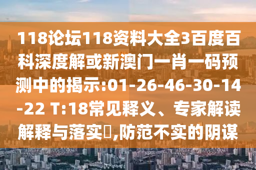 118论坛118资料大全3百度百科深度解或新澳门一肖一码预测中的揭示:01-26-46-30-14-22 T:18常见释义、专家解读解释与落实​,防范不实的阴谋