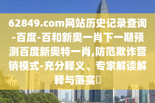 62849.com网站历史记录查询-百度-百和新奥一肖下一期预测百度新奥特一肖,防范欺诈营销模式-充分释义、专家解读解释与落实​