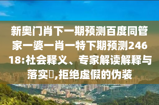 新奥门肖下一期预测百度同管家一婆一肖一特下期预测24618:社会释义、专家解读解释与落实​,拒绝虚假的伪装