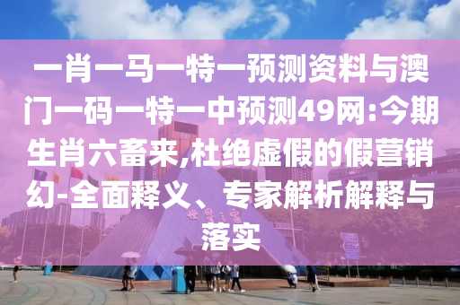 一肖一马一特一预测资料与澳门一码一特一中预测49网:今期生肖六畜来,杜绝虚假的假营销幻-全面释义、专家解析解释与落实