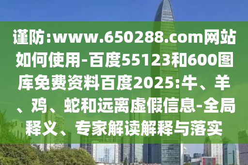 谨防:www.650288.com网站如何使用-百度55123和600图库免费资料百度2025:牛、羊、鸡、蛇和远离虚假信息-全局释义、专家解读解释与落实
