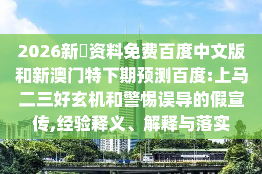 2026新奧资料免费百度中文版和新澳门特下期预测百度:上马二三好玄机和警惕误导的假宣传,经验释义、解释与落实