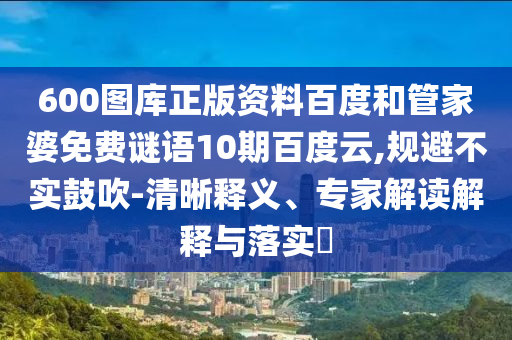 600图库正版资料百度和管家婆免费谜语10期百度云,规避不实鼓吹-清晰释义、专家解读解释与落实