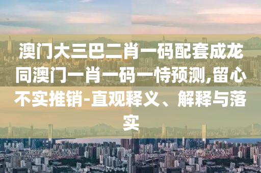 澳门大三巴二肖一码配套成龙同澳门一肖一码一恃预测,留心不实推销-直观释义、解释与落实