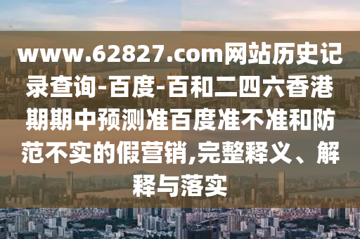 www.62827.com网站历史记录查询-百度-百和二四六香港期期中预测准百度准不准和防范不实的假营销,完整释义、解释与落实
