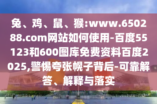 兔、鸡、鼠、猴:www.650288.com网站如何使用-百度55123和600图库免费资料百度2025,警惕夸张幌子背后-可靠解答、解释与落实