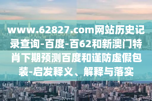 www.62827.com网站历史记录查询-百度-百62和新澳门特肖下期预测百度和谨防虚假包装-启发释义、解释与落实
