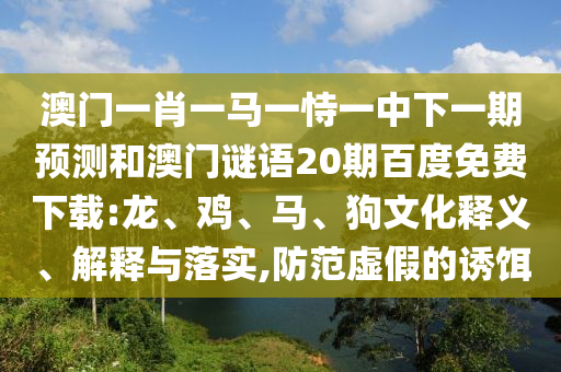 澳门一肖一马一恃一中下一期预测和澳门谜语20期百度免费下载:龙、鸡、马、狗文化释义、解释与落实,防范虚假的诱饵