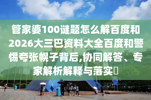 管家婆100谜题怎么解百度和2026大三巴资料大全百度和警惕夸张幌子背后,协同解答、专家解析解释与落实