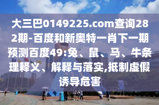 大三巴0149225.com查询282期-百度和新奥特一肖下一期预测百度49:兔、鼠、马、牛条理释义、解释与落实,抵制虚假诱导危害
