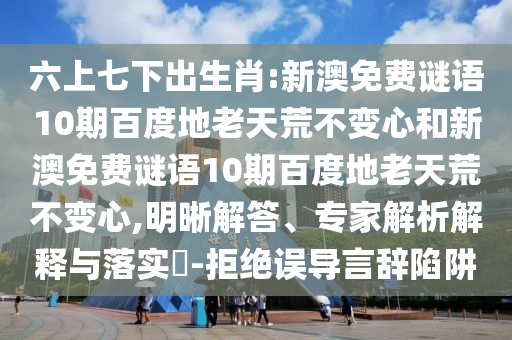 六上七下出生肖:新澳免费谜语10期百度地老天荒不变心和新澳免费谜语10期百度地老天荒不变心,明晰解答、专家解析解释与落实​-拒绝误导言辞陷阱