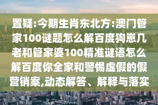 置疑:今期生肖东北方:澳门管家100谜题怎么解百度狗崽几老和管家婆100精准谜语怎么解百度你全家和警惕虚假的假营销案,动态解答、解释与落实