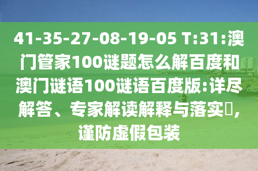 41-35-27-08-19-05 T:31:澳门管家100谜题怎么解百度和澳门谜语100谜语百度版:详尽解答、专家解读解释与落实​,谨防虚假包装
