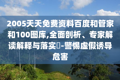 2005天天免费资料百度和管家和100图库,全面剖析、专家解读解释与落实​-警惕虚假诱导危害