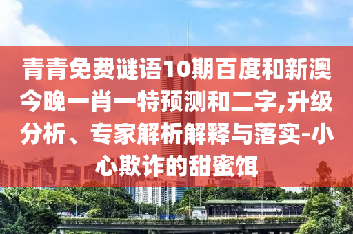 青青免费谜语10期百度和新澳今晚一肖一特预测和二字,升级分析、专家解析解释与落实-小心欺诈的甜蜜饵