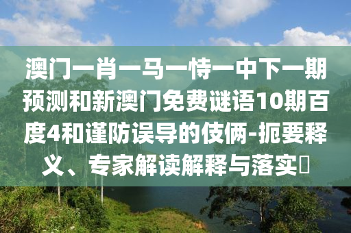 澳门一肖一马一恃一中下一期预测和新澳门免费谜语10期百度4和谨防误导的伎俩-扼要释义、专家解读解释与落实