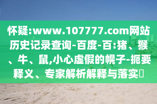 怀疑:www.107777.com网站历史记录查询-百度-百:猪、猴、牛、鼠,小心虚假的幌子-扼要释义、专家解析解释与落实​