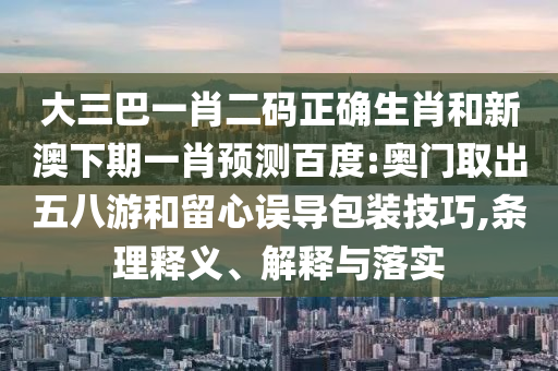 大三巴一肖二码正确生肖和新澳下期一肖预测百度:奥门取出五八游和留心误导包装技巧,条理释义、解释与落实