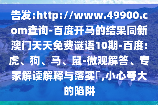 告发:http://www.49900.com查询-百度开马的结果同新澳门天天免费谜语10期-百度:虎、狗、马、鼠-微观解答、专家解读解释与落实​,小心夸大的陷阱