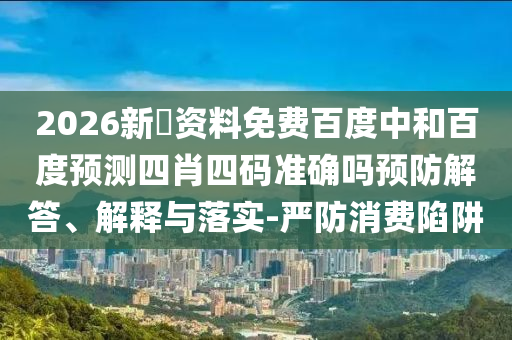 2026新奧资料免费百度中和百度预测四肖四码准确吗预防解答、解释与落实-严防消费陷阱