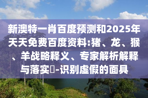 新澳特一肖百度预测和2025年天天免费百度资料:猪、龙、猴、羊战略释义、专家解析解释与落实​-识别虚假的面具