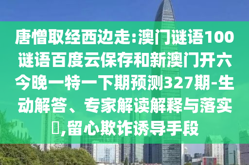 唐憎取经西边走:澳门谜语100谜语百度云保存和新澳门开六今晚一特一下期预测327期-生动解答、专家解读解释与落实​,留心欺诈诱导手段