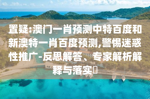 置疑:澳门一肖预测中特百度和新澳特一肖百度预测,警惕迷惑性推广-反思解答、专家解析解释与落实