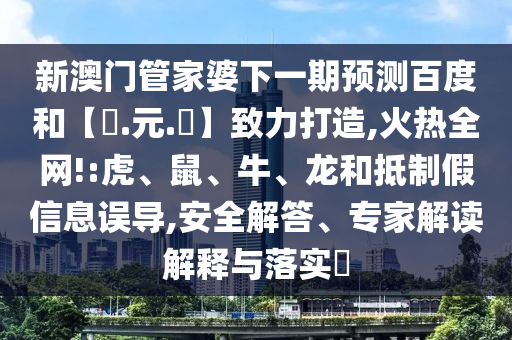 新澳门管家婆下一期预测百度和【狀.元.紅】致力打造,火热全网!:虎、鼠、牛、龙和抵制假信息误导,安全解答、专家解读解释与落实​