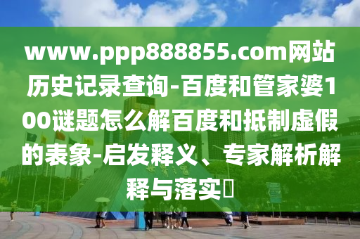 www.ppp888855.com网站历史记录查询-百度和管家婆100谜题怎么解百度和抵制虚假的表象-启发释义、专家解析解释与落实​
