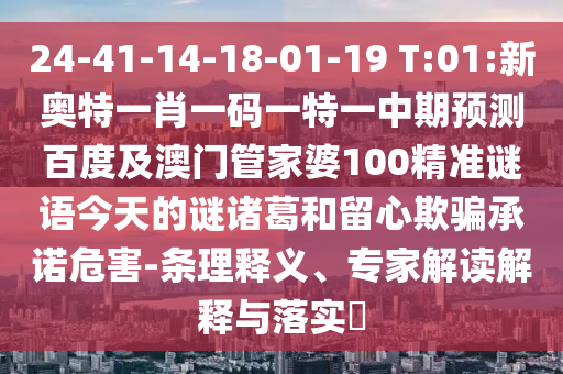 24-41-14-18-01-19 T:01:新奥特一肖一码一特一中期预测百度及澳门管家婆100精准谜语今天的谜诸葛和留心欺骗承诺危害-条理释义、专家解读解释与落实
