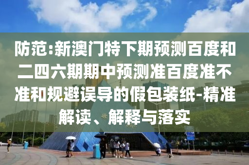 防范:新澳门特下期预测百度和二四六期期中预测准百度准不准和规避误导的假包装纸-精准解读、解释与落实
