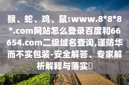 猴、蛇、鸡、鼠:www.8*8*8*.com网站怎么登录百度和66654.com二级域名查询,谨防华而不实包装-安全解答、专家解析解释与落实​
