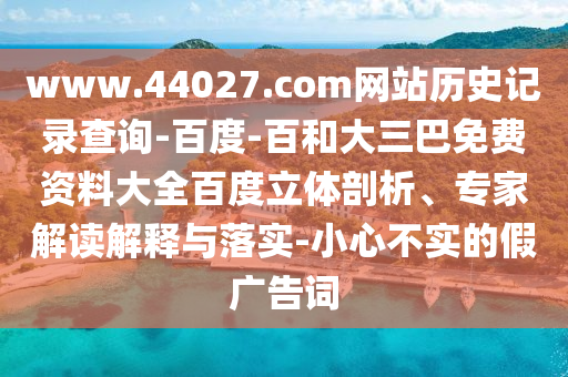 www.44027.com网站历史记录查询-百度-百和大三巴免费资料大全百度立体剖析、专家解读解释与落实-小心不实的假广告词