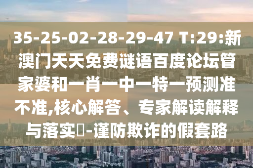 35-25-02-28-29-47 T:29:新澳门天天免费谜语百度论坛管家婆和一肖一中一特一预测准不准,核心解答、专家解读解释与落实​-谨防欺诈的假套路