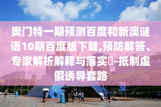 奥门特一期预测百度和新澳谜语10期百度版下载,预防解答、专家解析解释与落实​-抵制虚假诱导套路